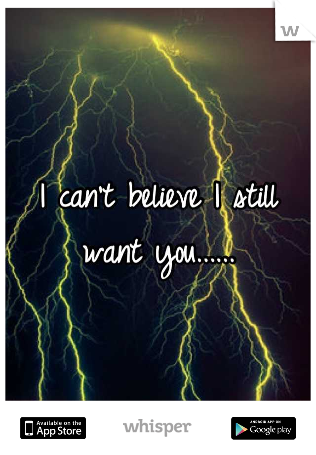 I can't believe I still want you......