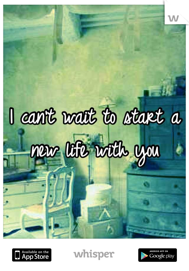 I can't wait to start a new life with you