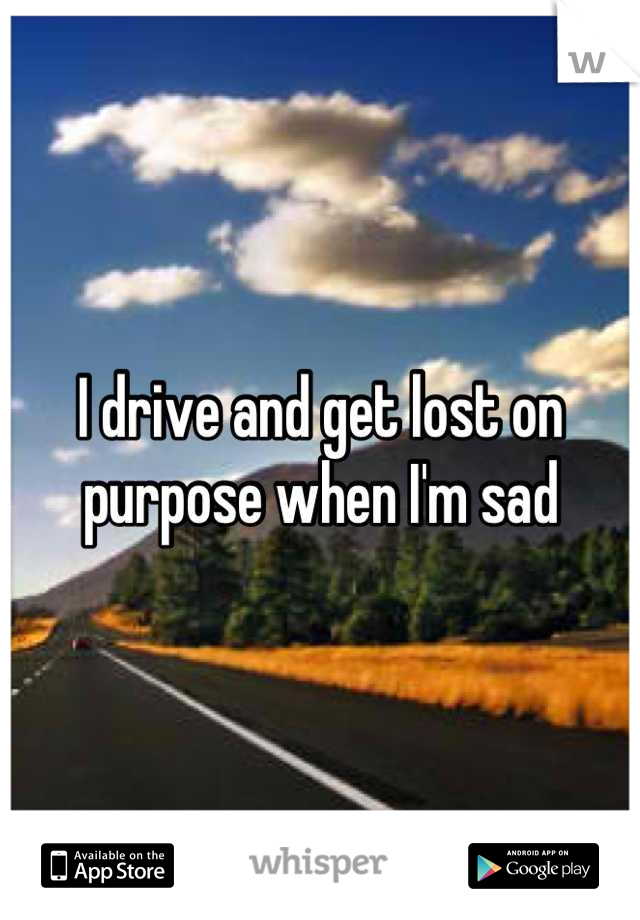 I drive and get lost on purpose when I'm sad
