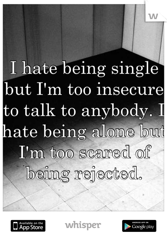 I hate being single but I'm too insecure to talk to anybody. I hate being alone but I'm too scared of being rejected.