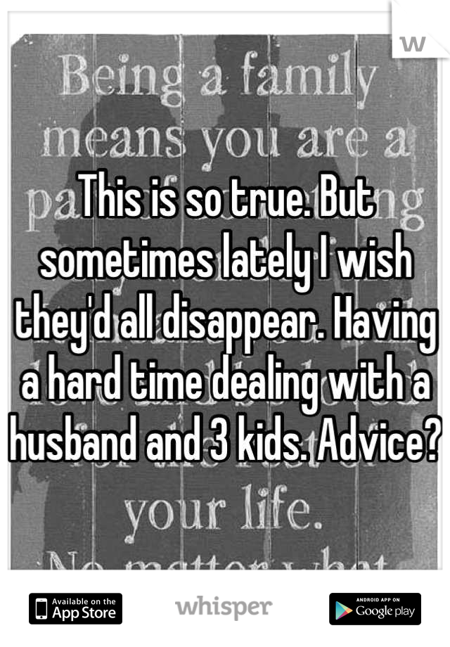 This is so true. But sometimes lately I wish they'd all disappear. Having a hard time dealing with a husband and 3 kids. Advice?