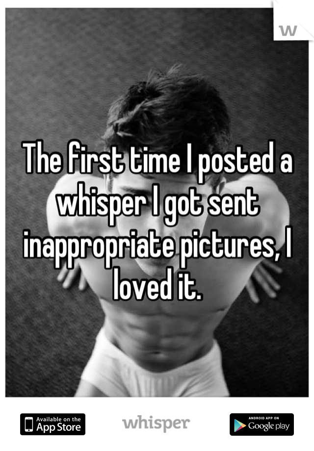 The first time I posted a whisper I got sent inappropriate pictures, I loved it.