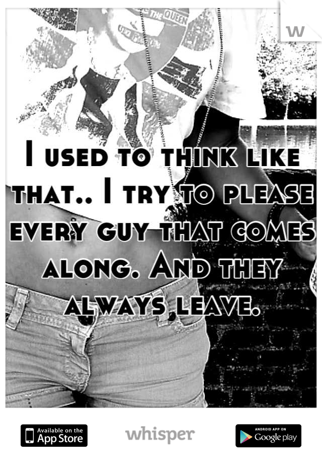I used to think like that.. I try to please every guy that comes along. And they always leave.
