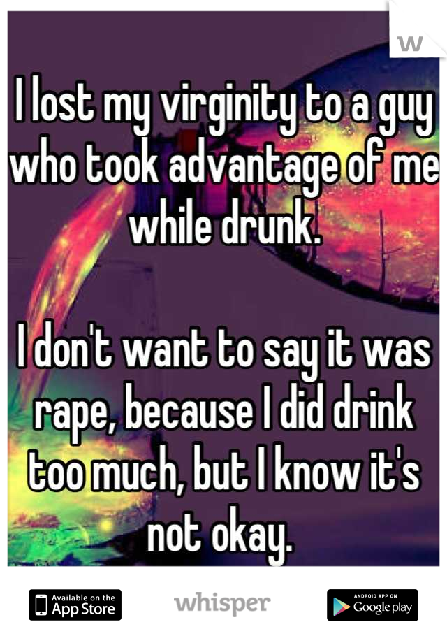 I lost my virginity to a guy who took advantage of me while drunk. 

I don't want to say it was rape, because I did drink too much, but I know it's not okay. 