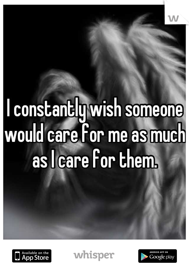 I constantly wish someone would care for me as much as I care for them.