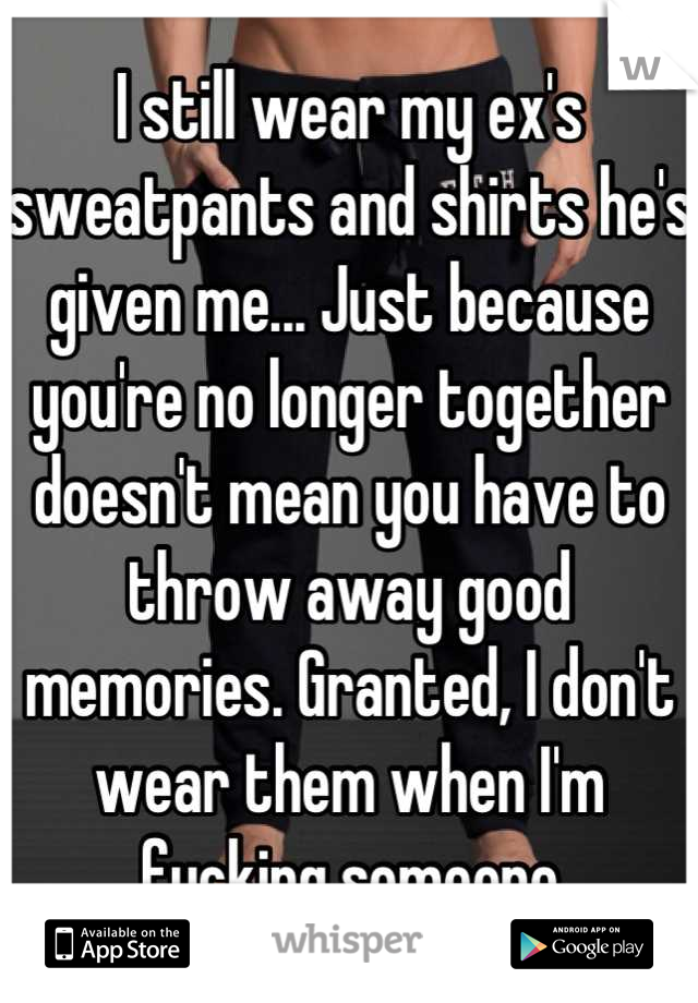 I still wear my ex's sweatpants and shirts he's given me... Just because you're no longer together doesn't mean you have to throw away good memories. Granted, I don't wear them when I'm fucking someone