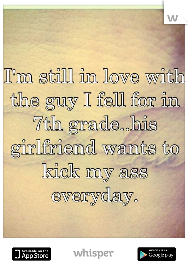 I'm still in love with the guy I fell for in 7th grade..his girlfriend wants to kick my ass everyday.