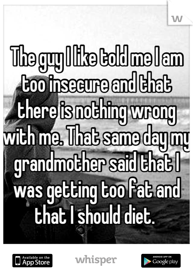 The guy I like told me I am too insecure and that there is nothing wrong with me. That same day my grandmother said that I was getting too fat and that I should diet. 