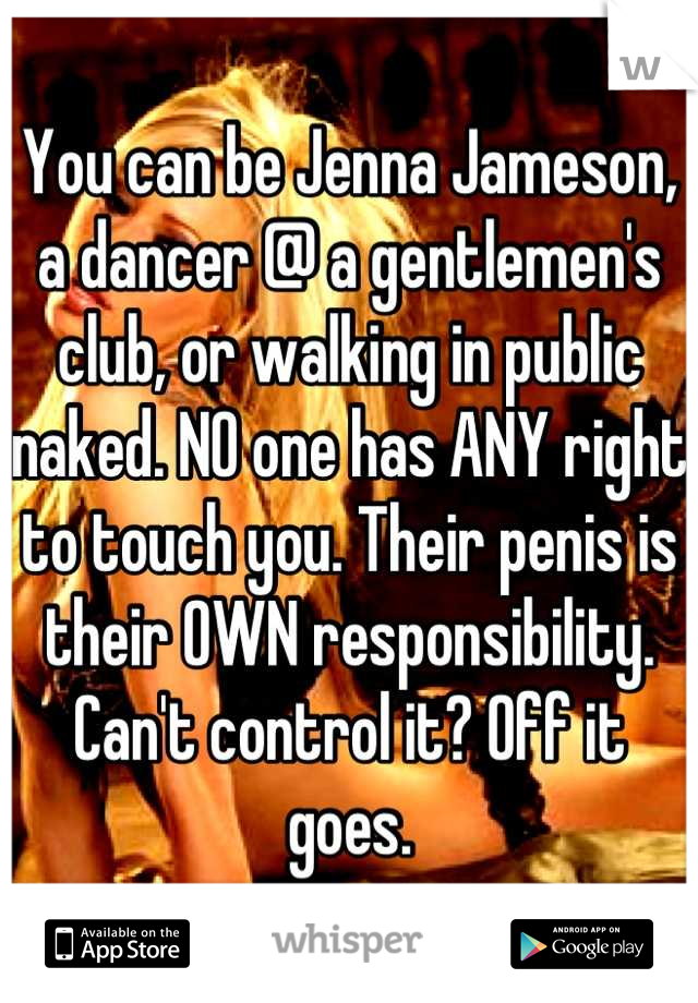 You can be Jenna Jameson, a dancer @ a gentlemen's club, or walking in public naked. NO one has ANY right to touch you. Their penis is their OWN responsibility. Can't control it? Off it goes.