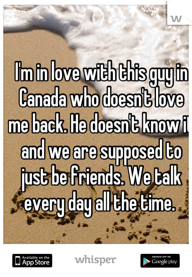 I'm in love with this guy in Canada who doesn't love me back. He doesn't know it and we are supposed to just be friends. We talk every day all the time. 
