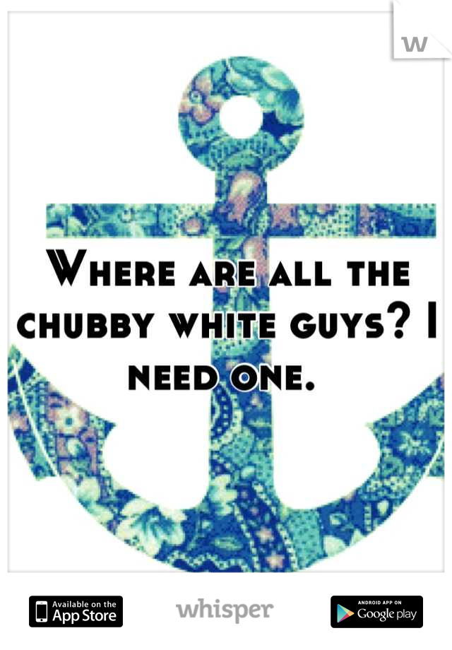 Where are all the chubby white guys? I need one. 