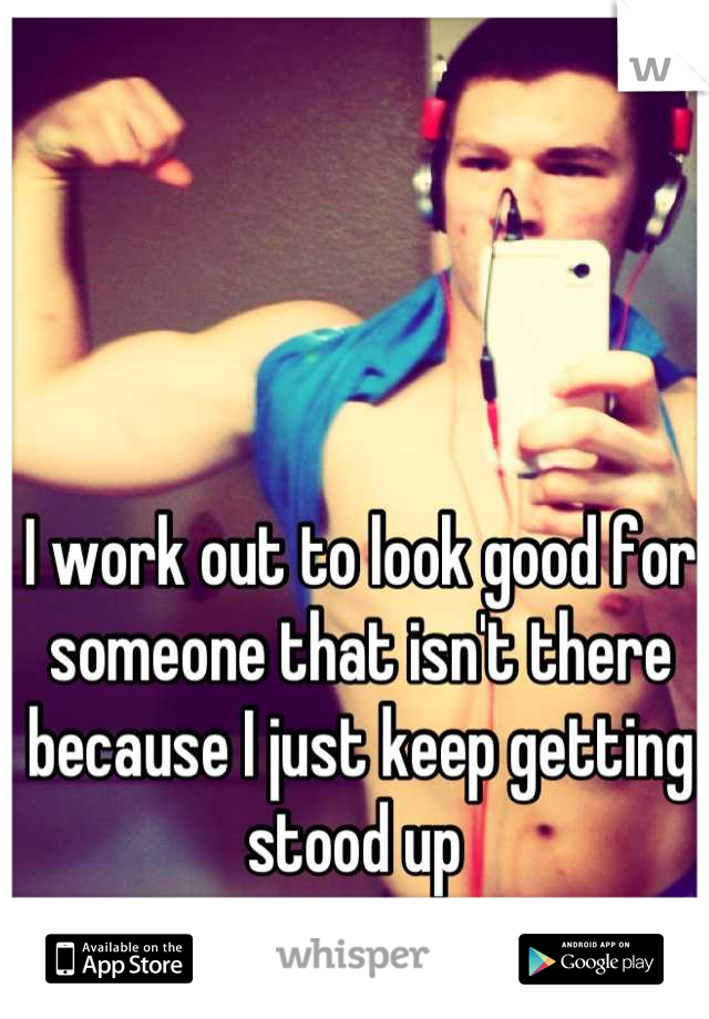 I work out to look good for someone that isn't there because I just keep getting stood up 