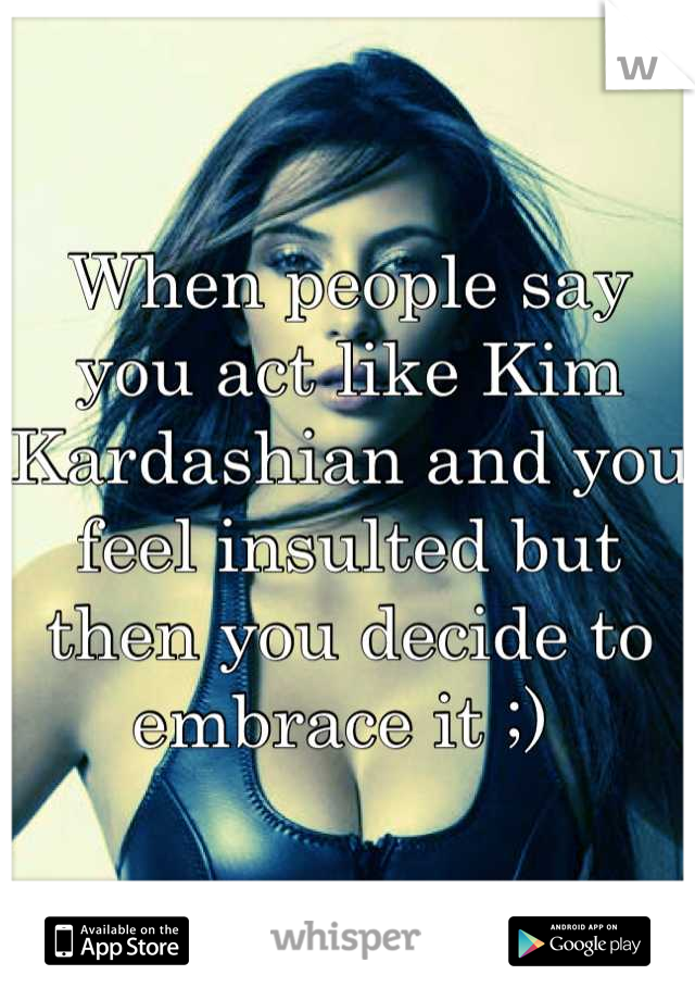 When people say you act like Kim Kardashian and you feel insulted but then you decide to embrace it ;) 