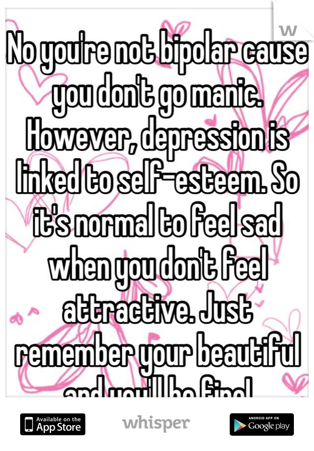 No you're not bipolar cause you don't go manic. However, depression is linked to self-esteem. So it's normal to feel sad when you don't feel attractive. Just remember your beautiful and you'll be fine!
