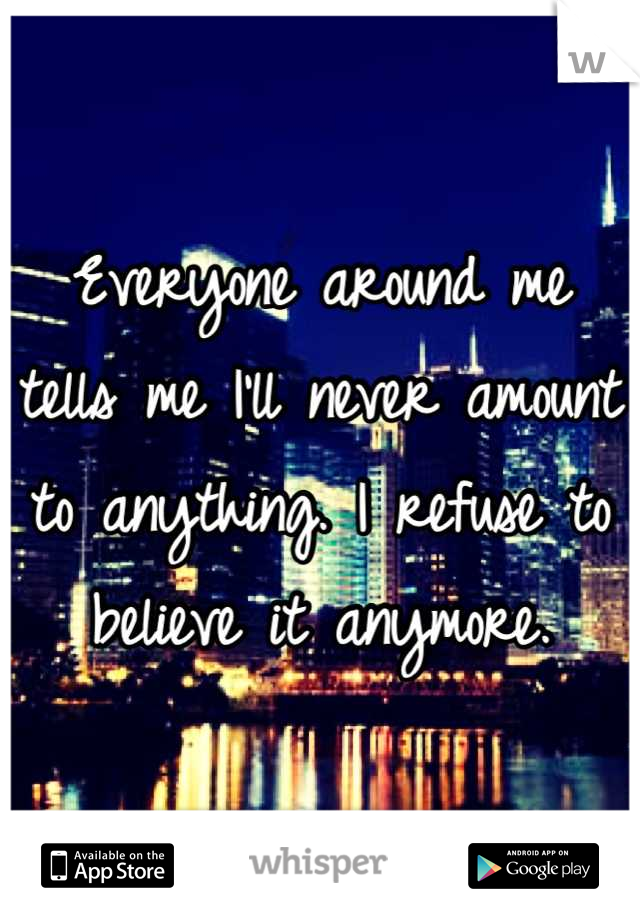 Everyone around me tells me I'll never amount to anything. I refuse to believe it anymore.