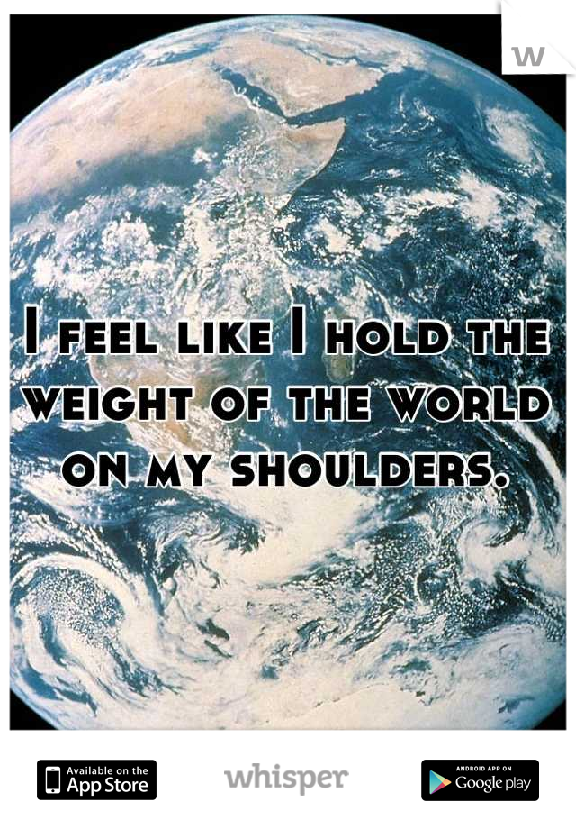 I feel like I hold the weight of the world on my shoulders.