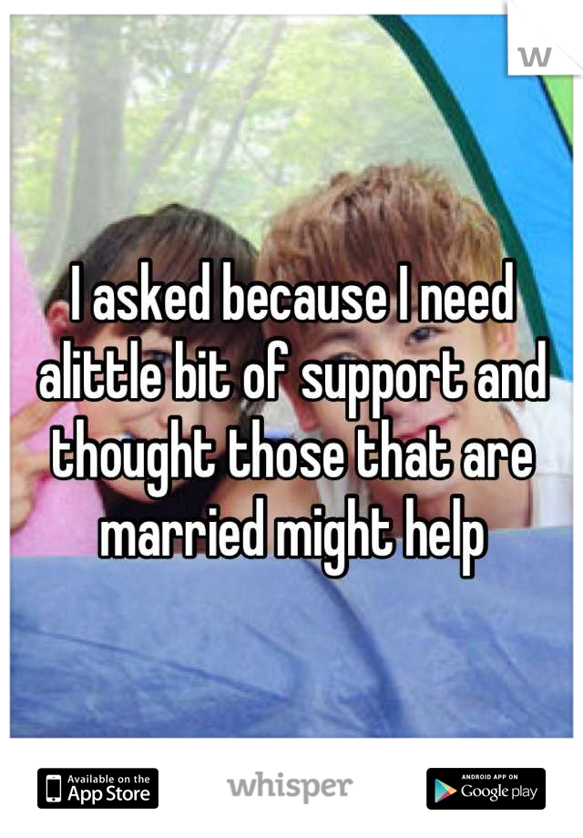 I asked because I need alittle bit of support and thought those that are married might help