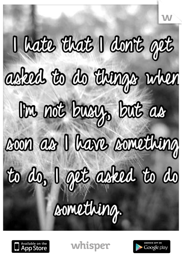 I hate that I don't get asked to do things when I'm not busy, but as soon as I have something to do, I get asked to do something. 