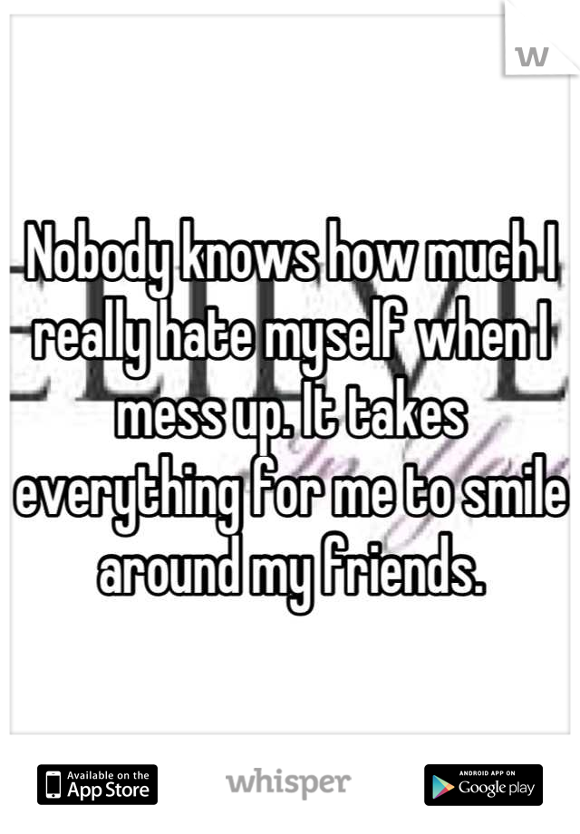 Nobody knows how much I really hate myself when I mess up. It takes everything for me to smile around my friends.