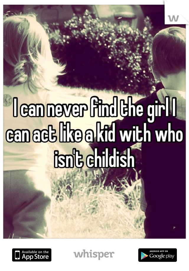 I can never find the girl I can act like a kid with who isn't childish