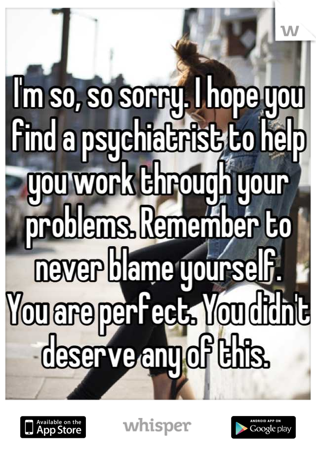 I'm so, so sorry. I hope you find a psychiatrist to help you work through your problems. Remember to never blame yourself. 
You are perfect. You didn't deserve any of this. 
