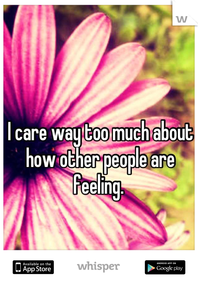 I care way too much about how other people are feeling. 