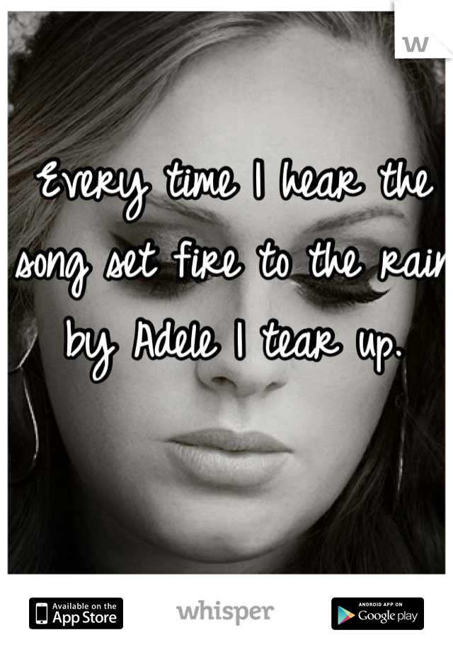 Every time I hear the song set fire to the rain by Adele I tear up.