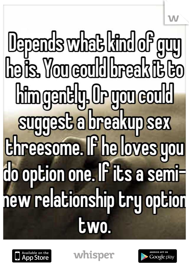 Depends what kind of guy he is. You could break it to him gently. Or you could suggest a breakup sex threesome. If he loves you do option one. If its a semi-new relationship try option two.