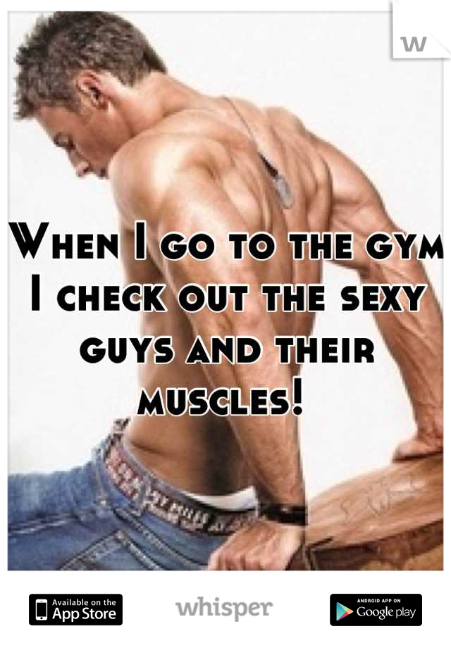 When I go to the gym I check out the sexy guys and their muscles! 