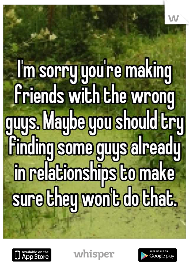 I'm sorry you're making friends with the wrong guys. Maybe you should try finding some guys already in relationships to make sure they won't do that.