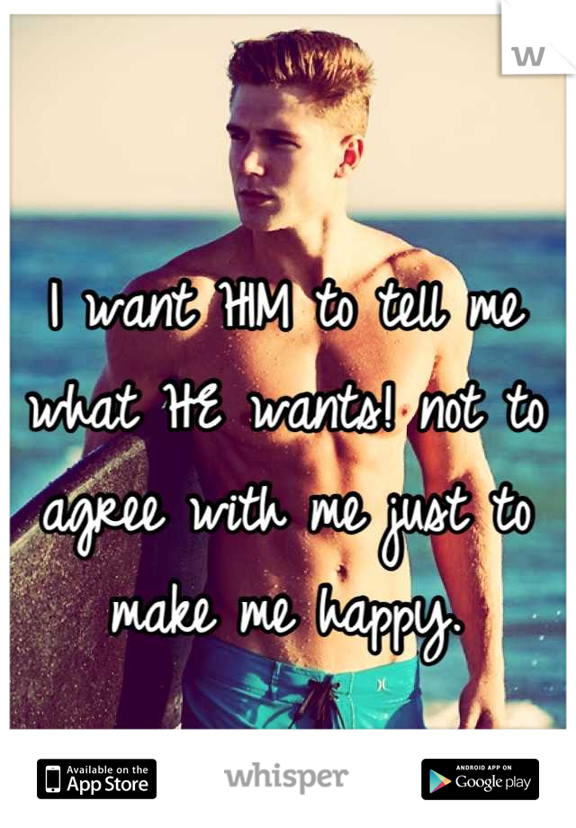 I want HIM to tell me what HE wants! not to agree with me just to make me happy.