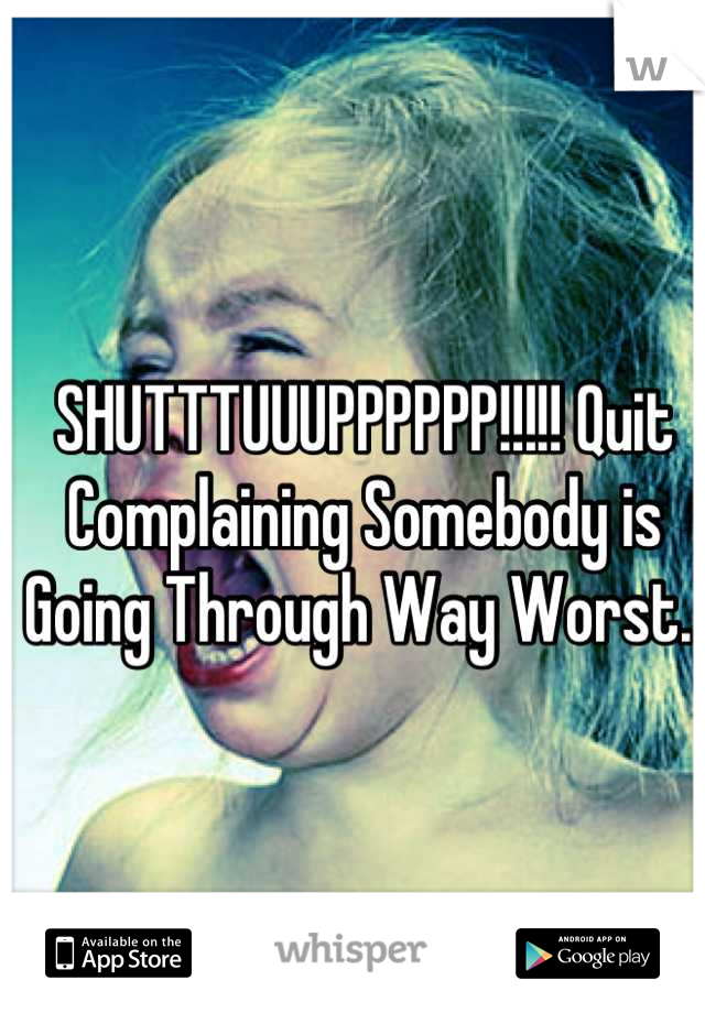 SHUTTTUUUPPPPPP!!!!! Quit Complaining Somebody is Going Through Way Worst. 