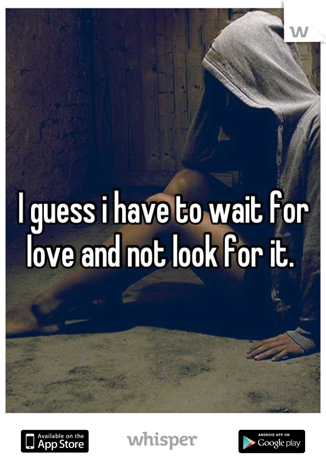 I guess i have to wait for love and not look for it. 