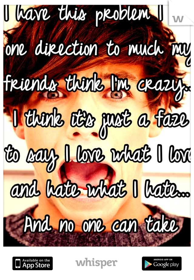 I have this problem I love one direction to much my friends think I'm crazy... I think it's just a faze to say I love what I love and hate what I hate... And no one can take that way from me... :P