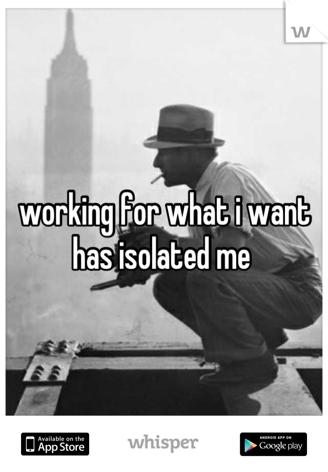 working for what i want has isolated me 
