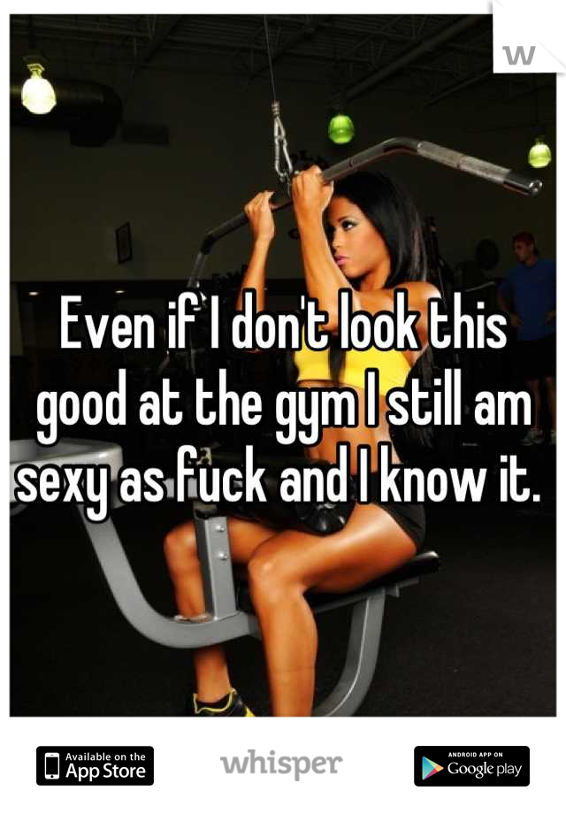 Even if I don't look this good at the gym I still am sexy as fuck and I know it. 