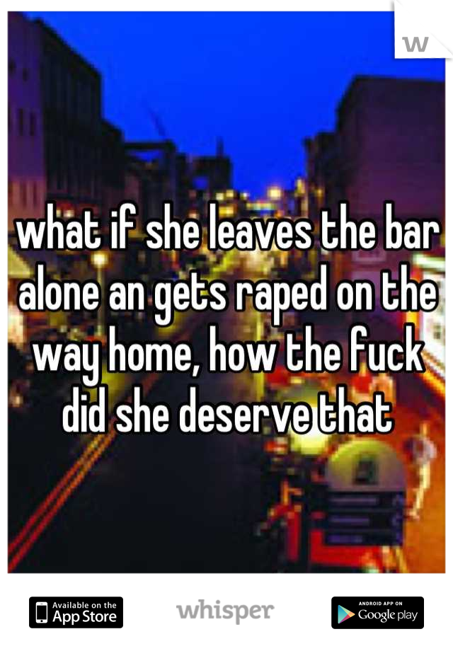 what if she leaves the bar alone an gets raped on the way home, how the fuck did she deserve that