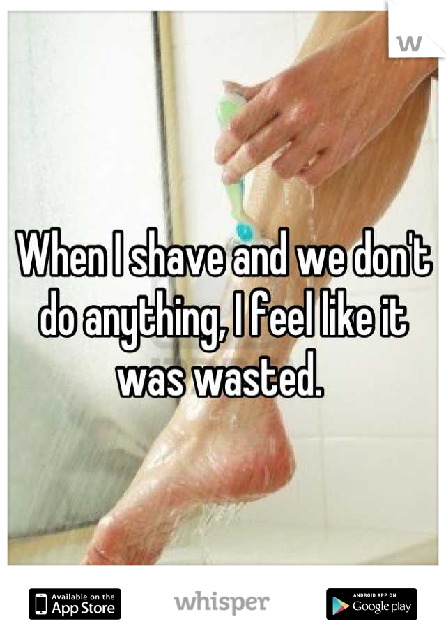 When I shave and we don't do anything, I feel like it was wasted. 