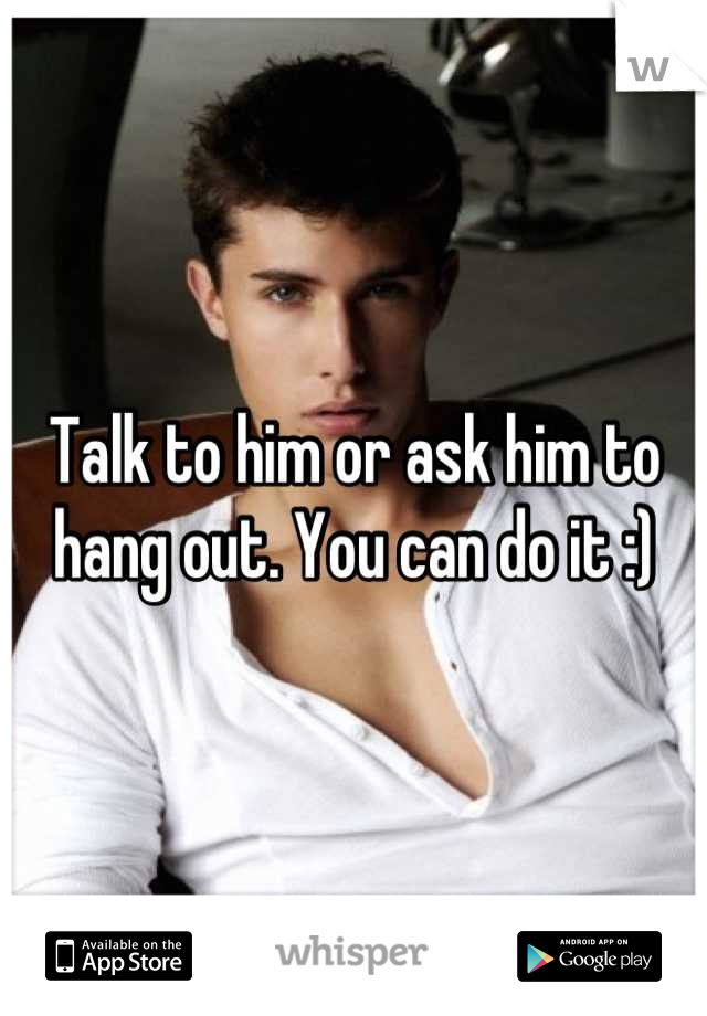 Talk to him or ask him to hang out. You can do it :)