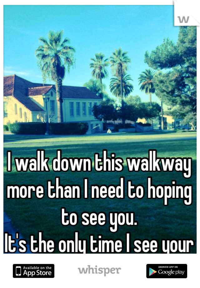 I walk down this walkway more than I need to hoping to see you.
It's the only time I see your face now.