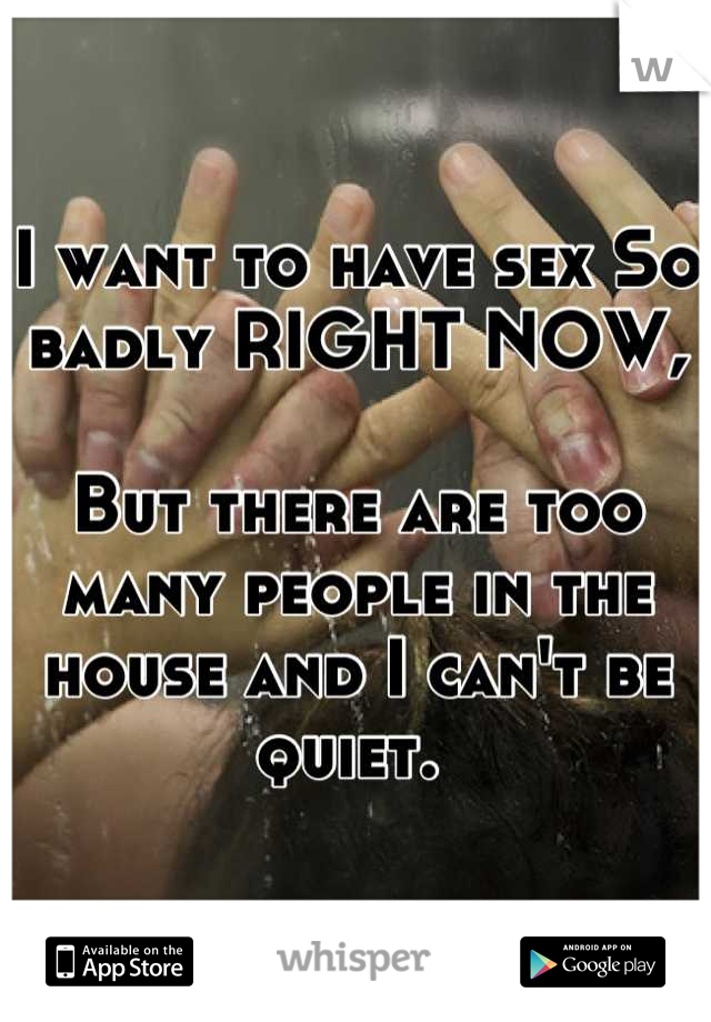 I want to have sex So badly RIGHT NOW,

But there are too many people in the house and I can't be quiet. 