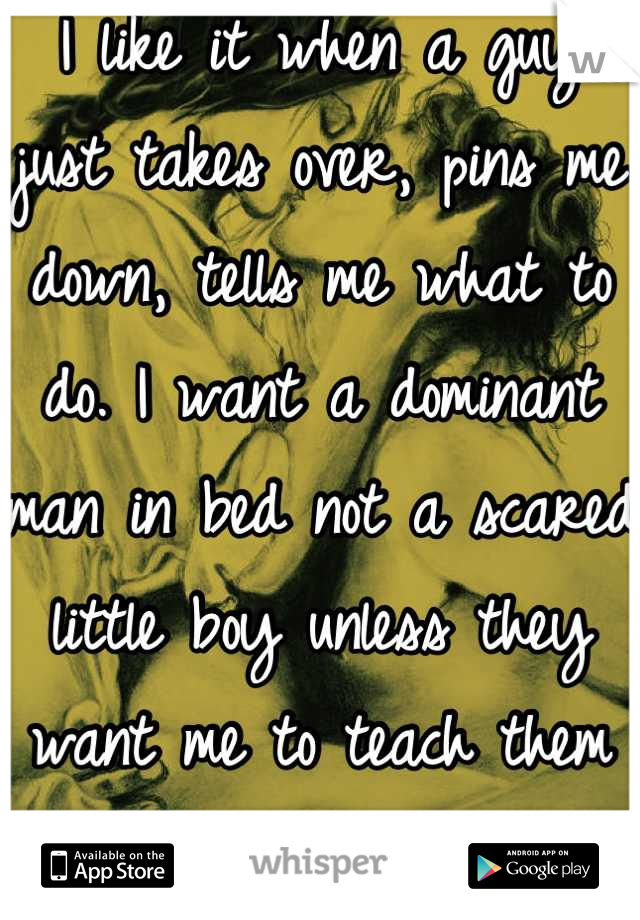 I like it when a guy just takes over, pins me down, tells me what to do. I want a dominant man in bed not a scared little boy unless they want me to teach them what to do ;)
