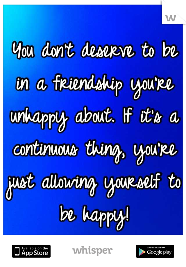 You don't deserve to be in a friendship you're unhappy about. If it's a continuous thing, you're just allowing yourself to be happy!