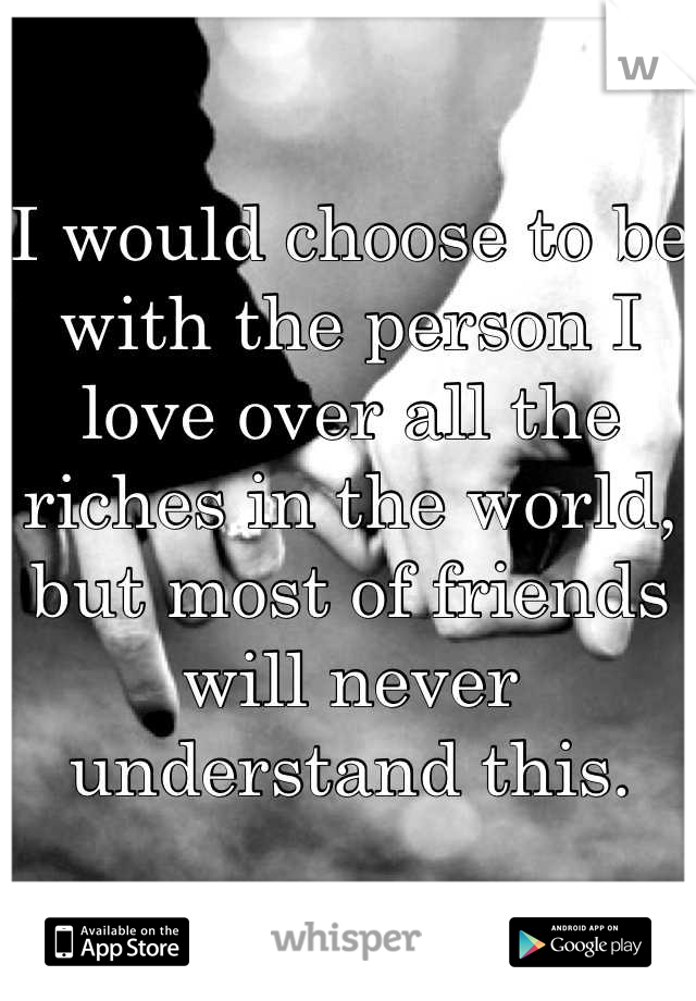 I would choose to be with the person I love over all the riches in the world, but most of friends will never understand this.