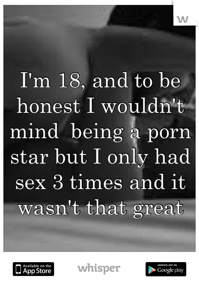 I'm 18, and to be honest I wouldn't mind  being a porn star but I only had sex 3 times and it wasn't that great
