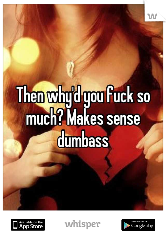 Then why'd you fuck so much? Makes sense dumbass