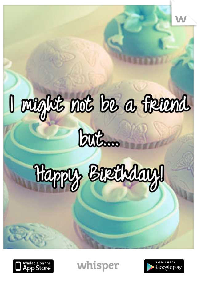 I might not be a friend but....
Happy Birthday!