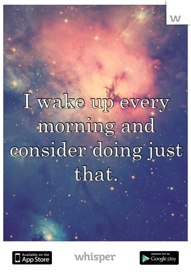 I wake up every morning and consider doing just that.