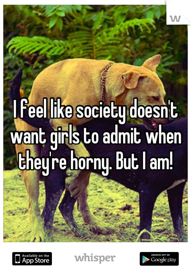I feel like society doesn't want girls to admit when they're horny. But I am!