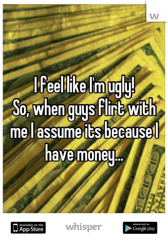 I feel like I'm ugly!
So, when guys flirt with me I assume its because I have money...
